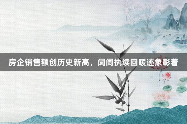 房企销售额创历史新高，阛阓执续回暖迹象彰着